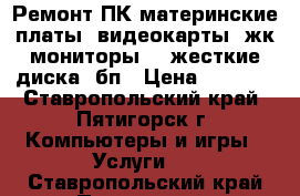 Ремонт ПК:материнские платы, видеокарты, жк-мониторы, , жесткие диска, бп › Цена ­ 1 500 - Ставропольский край, Пятигорск г. Компьютеры и игры » Услуги   . Ставропольский край,Пятигорск г.